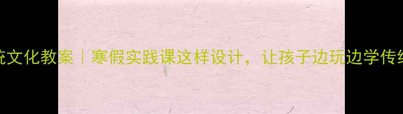 图片 🔥春节传统文化教案｜寒假实践课这样设计，让孩子边玩边学传统文化！🎉