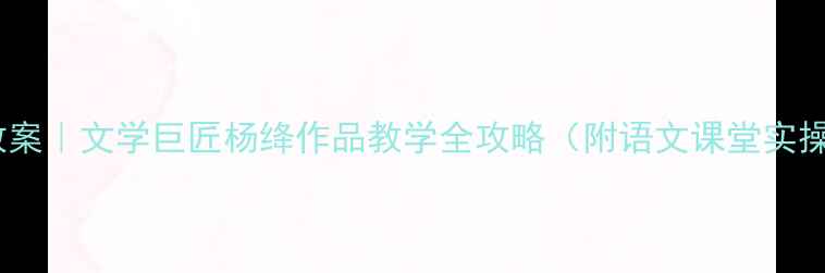 图片 🔥爆款教案｜文学巨匠杨绛作品教学全攻略（附语文课堂实操指南）1