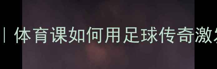 图片 🔥球王贝利教案设计｜体育课如何用足球传奇激发孩子运动热情？🔥1