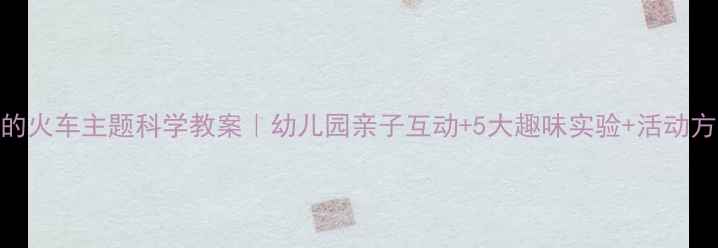 图片 🚂轰隆隆的火车主题科学教案｜幼儿园亲子互动+5大趣味实验+活动方案全分享
